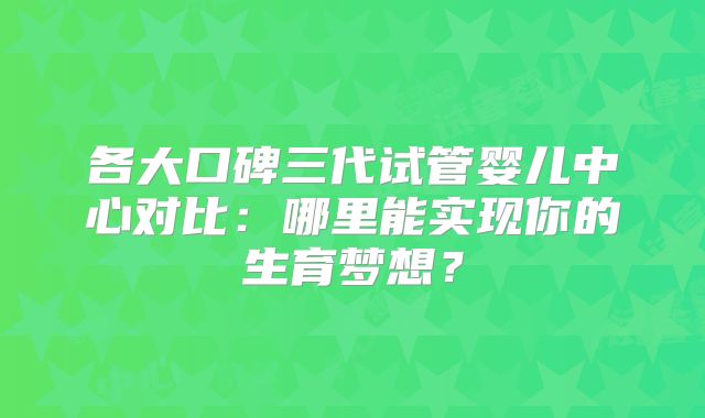 各大口碑三代试管婴儿中心对比：哪里能实现你的生育梦想？