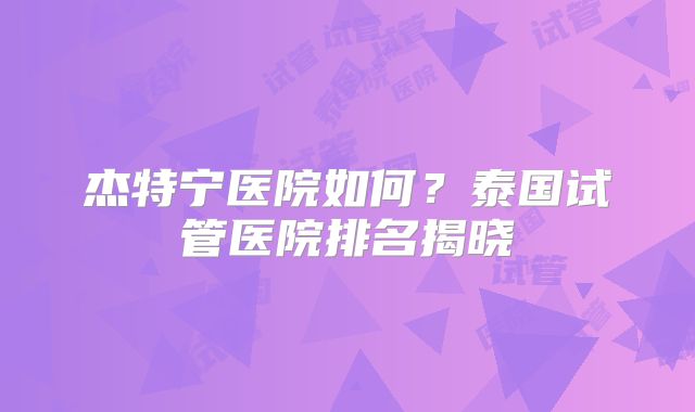 杰特宁医院如何？泰国试管医院排名揭晓