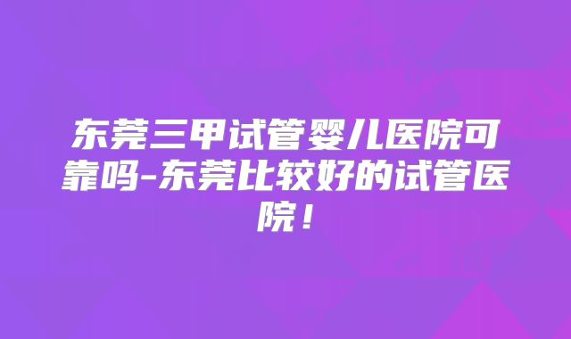 东莞三甲试管婴儿医院可靠吗-东莞比较好的试管医院!