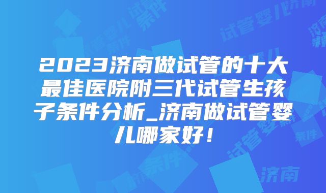 2023济南做试管的十大最佳医院附三代试管生孩子条件分析_济南做试管婴儿哪家好！