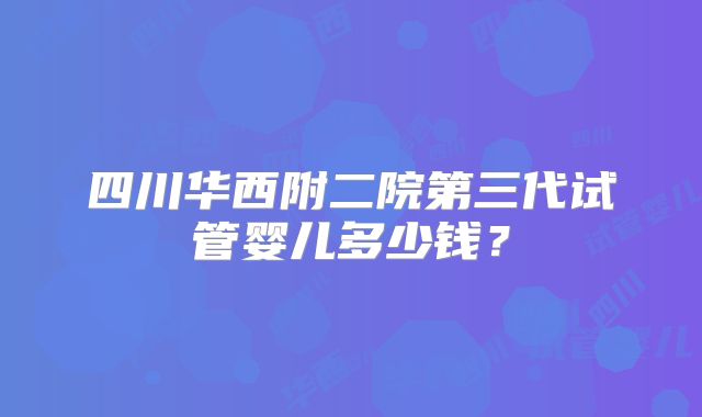 四川华西附二院第三代试管婴儿多少钱？