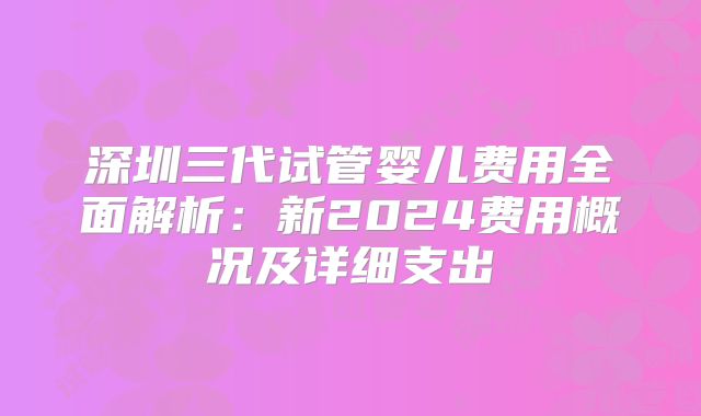 深圳三代试管婴儿费用全面解析：新2024费用概况及详细支出