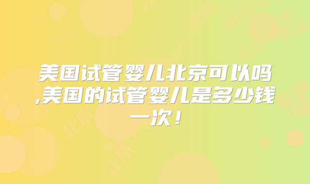 美国试管婴儿北京可以吗,美国的试管婴儿是多少钱一次！