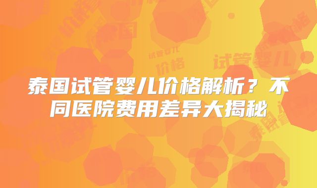 泰国试管婴儿价格解析？不同医院费用差异大揭秘