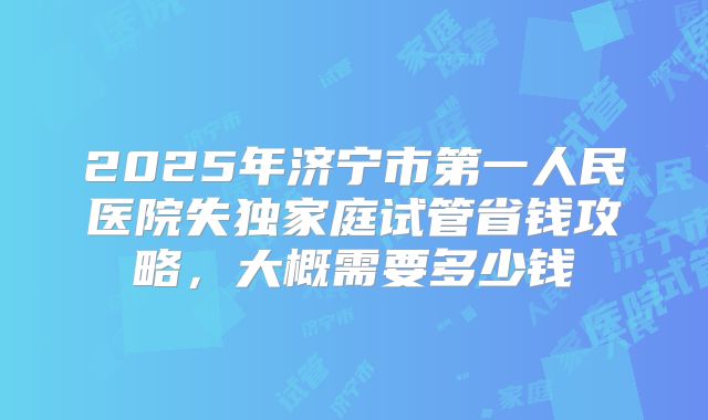 2025年济宁市第一人民医院失独家庭试管省钱攻略，大概需要多少钱