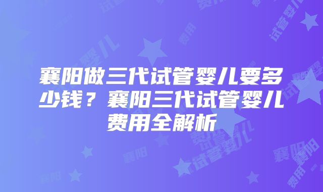 襄阳做三代试管婴儿要多少钱？襄阳三代试管婴儿费用全解析