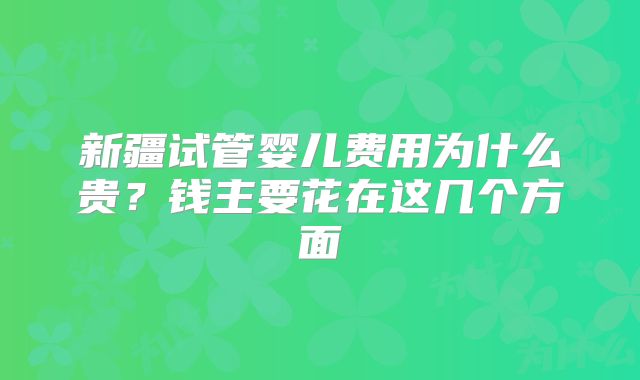 新疆试管婴儿费用为什么贵？钱主要花在这几个方面