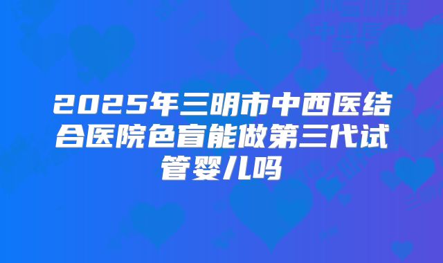 2025年三明市中西医结合医院色盲能做第三代试管婴儿吗