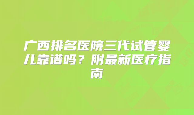 广西排名医院三代试管婴儿靠谱吗?附最新医疗指南