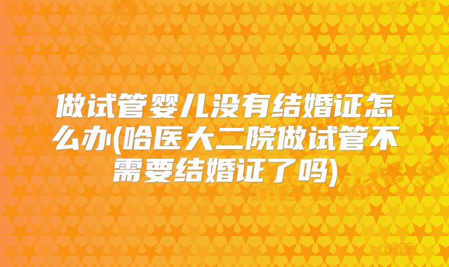做试管婴儿没有结婚证怎么办(哈医大二院做试管不需要结婚证了吗)