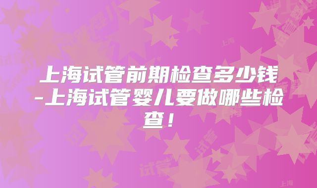 上海试管前期检查多少钱-上海试管婴儿要做哪些检查！