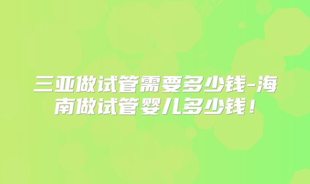 三亚做试管需要多少钱-海南做试管婴儿多少钱！