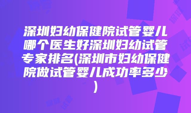 深圳妇幼保健院试管婴儿哪个医生好深圳妇幼试管专家排名(深圳市妇幼保健院做试管婴儿成功率多少)