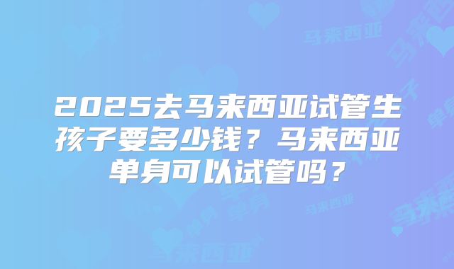 2025去马来西亚试管生孩子要多少钱？马来西亚单身可以试管吗？
