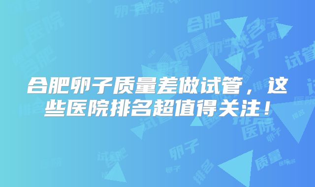 合肥卵子质量差做试管，这些医院排名超值得关注！