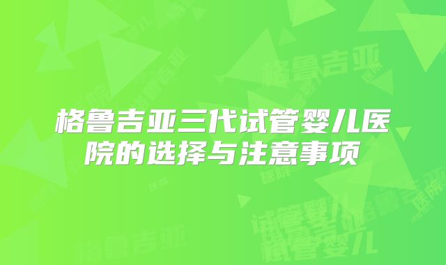 格鲁吉亚三代试管婴儿医院的选择与注意事项