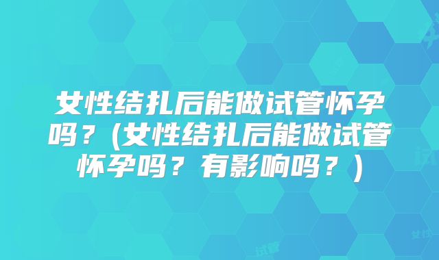 女性结扎后能做试管怀孕吗？(女性结扎后能做试管怀孕吗？有影响吗？)