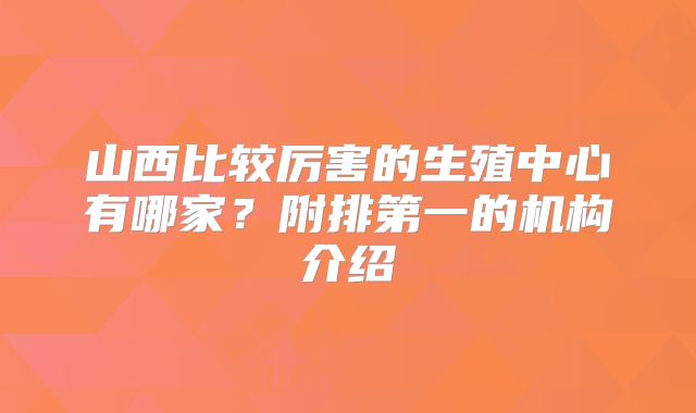 山西比较厉害的生殖中心有哪家？附排第一的机构介绍
