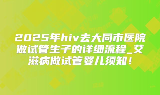 2025年hiv去大同市医院做试管生子的详细流程_艾滋病做试管婴儿须知！