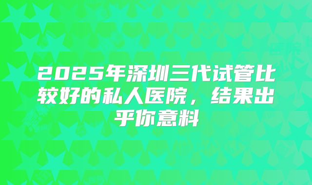 2025年深圳三代试管比较好的私人医院，结果出乎你意料