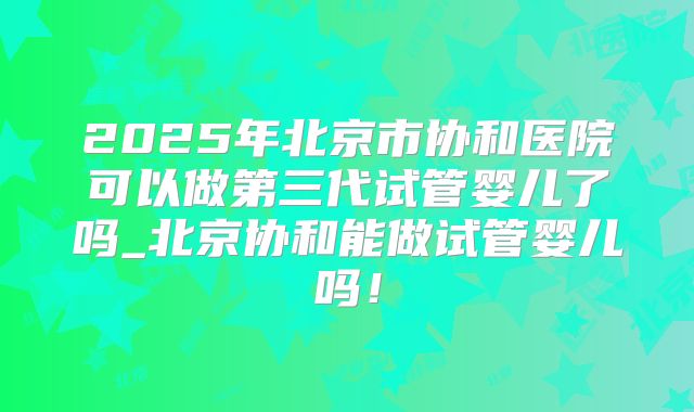 2025年北京市协和医院可以做第三代试管婴儿了吗_北京协和能做试管婴儿吗！