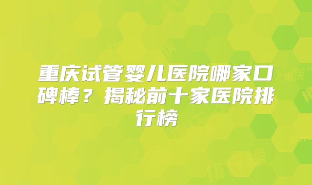 重庆试管婴儿医院哪家口碑棒？揭秘前十家医院排行榜