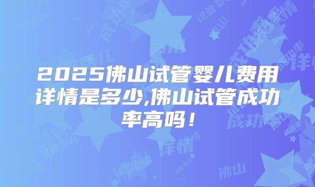 2025佛山试管婴儿费用详情是多少,佛山试管成功率高吗!