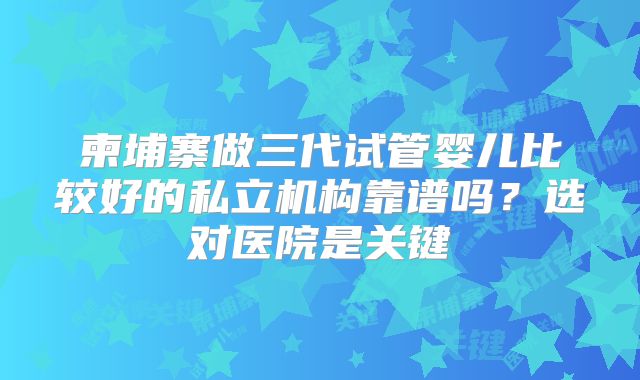 柬埔寨做三代试管婴儿比较好的私立机构靠谱吗?选对医院是关键