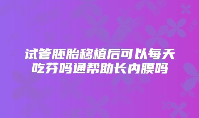 试管胚胎移植后可以每天吃芬吗通帮助长内膜吗