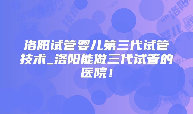 洛阳试管婴儿第三代试管技术_洛阳能做三代试管的医院！