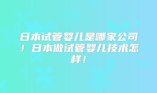 日本试管婴儿是哪家公司！日本做试管婴儿技术怎样！