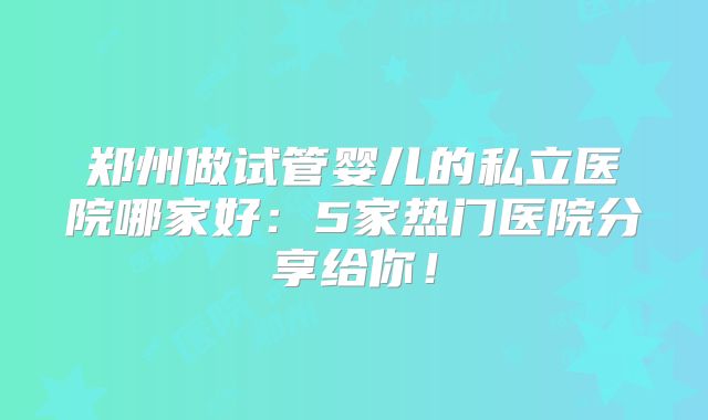 郑州做试管婴儿的私立医院哪家好：5家热门医院分享给你！