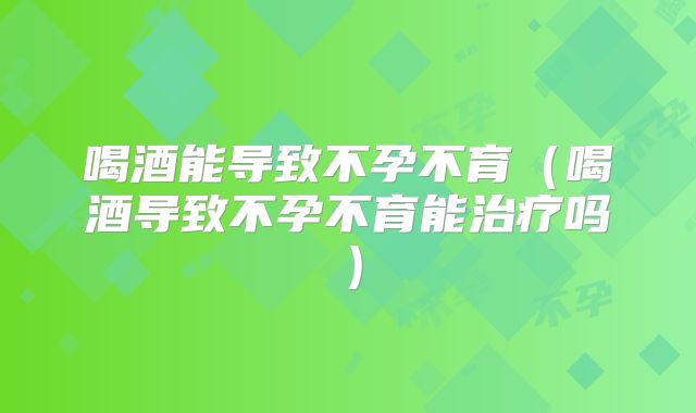 喝酒能导致不孕不育（喝酒导致不孕不育能治疗吗）