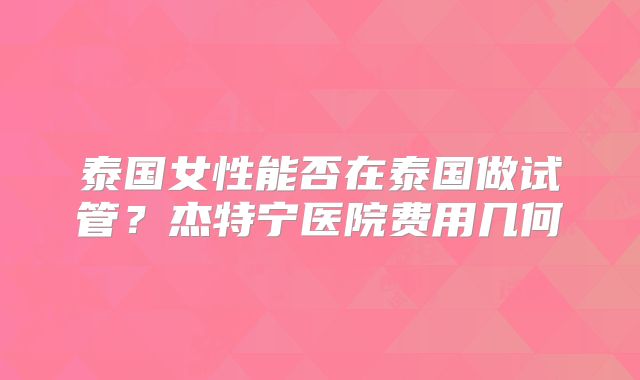 泰国女性能否在泰国做试管?杰特宁医院费用几何