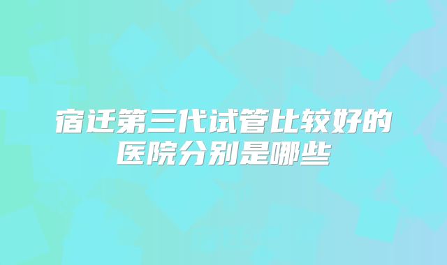 宿迁第三代试管比较好的医院分别是哪些