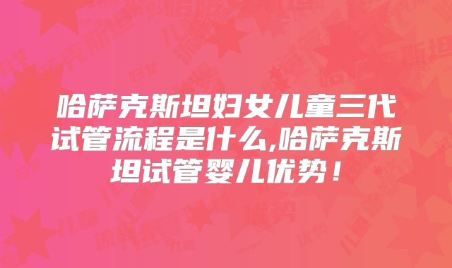 哈萨克斯坦妇女儿童三代试管流程是什么,哈萨克斯坦试管婴儿优势!