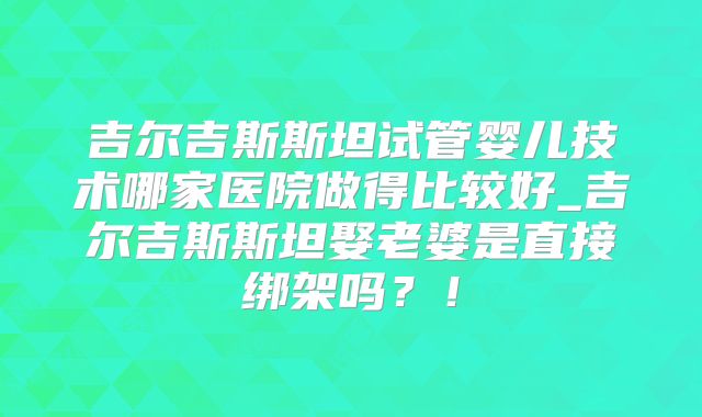 吉尔吉斯斯坦试管婴儿技术哪家医院做得比较好_吉尔吉斯斯坦娶老婆是直接绑架吗？！