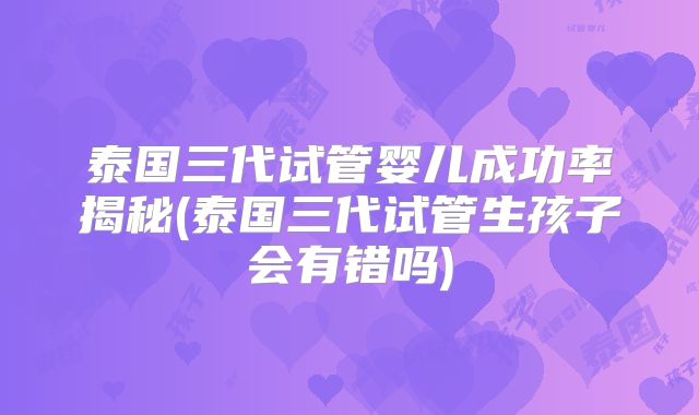 泰国三代试管婴儿成功率揭秘(泰国三代试管生孩子会有错吗)