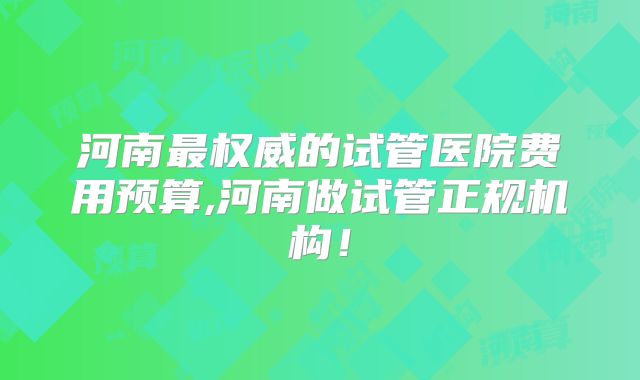 河南最权威的试管医院费用预算,河南做试管正规机构!