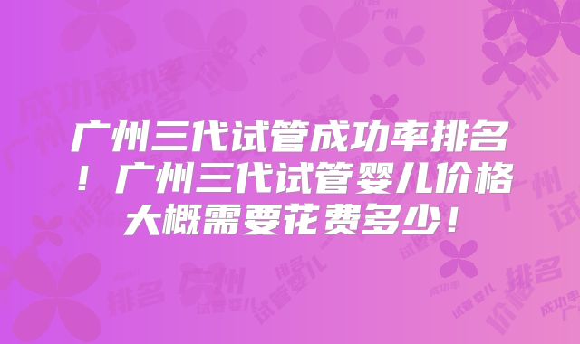 广州三代试管成功率排名!广州三代试管婴儿价格大概需要花费多少!