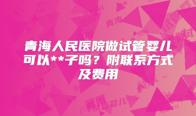青海人民医院做试管婴儿可以**子吗?附联系方式及费用