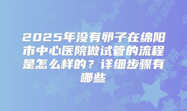 2025年没有卵子在绵阳市中心医院做试管的流程是怎么样的?详细步骤有哪些