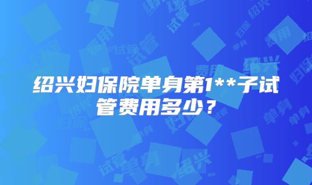 绍兴妇保院单身第1**子试管费用多少？