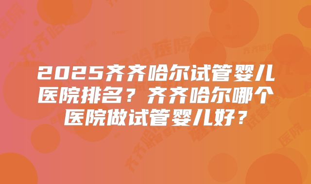 2025齐齐哈尔试管婴儿医院排名?齐齐哈尔哪个医院做试管婴儿好?