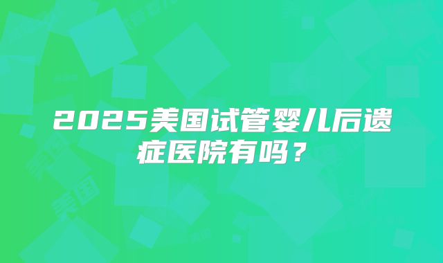 2025美国试管婴儿后遗症医院有吗？
