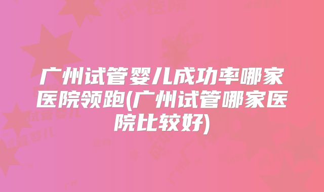 广州试管婴儿成功率哪家医院领跑(广州试管哪家医院比较好)