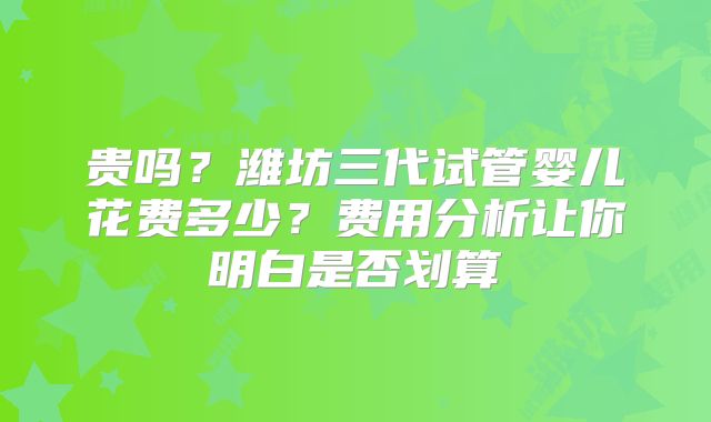 贵吗?潍坊三代试管婴儿花费多少?费用分析让你明白是否划算