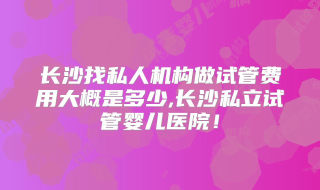 长沙找私人机构做试管费用大概是多少,长沙私立试管婴儿医院!