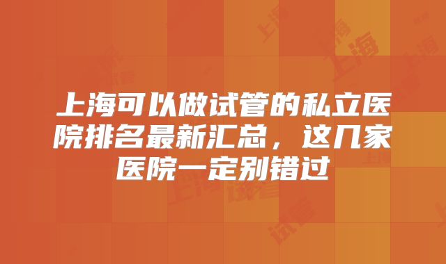 上海可以做试管的私立医院排名最新汇总，这几家医院一定别错过
