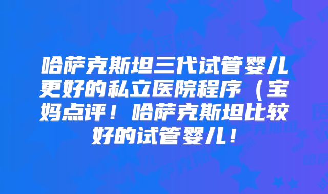 哈萨克斯坦三代试管婴儿更好的私立医院程序(宝妈点评!哈萨克斯坦比较好的试管婴儿!